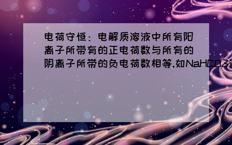 电荷守恒：电解质溶液中所有阳离子所带有的正电荷数与所有的阴离子所带的负电荷数相等.如NaHCO3溶液中：n(Na+)＋n(H+)＝n(HCO3-)＋2n(CO32-)＋n(OH-)推出：[Na+]＋[H+]＝[HCO3-]＋2[CO32-]＋[OH-] 这里的 [