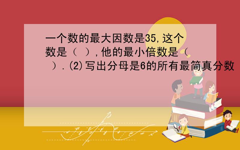 一个数的最大因数是35,这个数是（ ）,他的最小倍数是（ ）.(2)写出分母是6的所有最简真分数（ ）.（3）三个连续奇数的和是33,这三个奇数分别是（ ）,（ ）,（ ）.（4）如果a＞b＞c＞0,那么8/