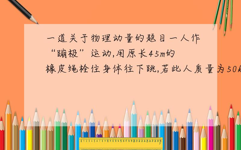 一道关于物理动量的题目一人作“蹦极”运动,用原长45m的橡皮绳栓住身体往下跳,若此人质量为50kg,从60m高处上静止下落,至运动停止瞬间所用时间为4s,则橡皮绳对人的平均作用力约为多少?（g