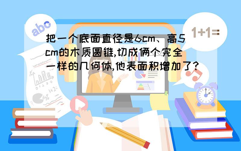 把一个底面直径是6cm、高5cm的木质圆锥,切成俩个完全一样的几何体,他表面积增加了?