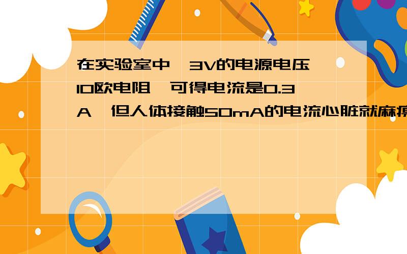 在实验室中,3V的电源电压,10欧电阻,可得电流是0.3A,但人体接触50mA的电流心脏就麻痹的,为什么接触0.3A的电流就没事?