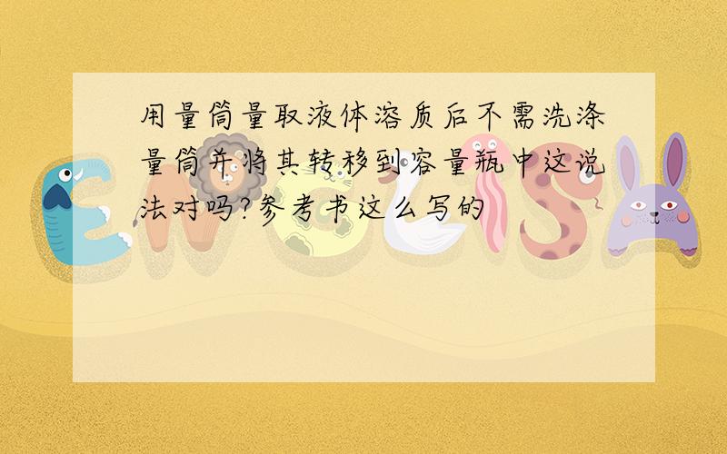 用量筒量取液体溶质后不需洗涤量筒并将其转移到容量瓶中这说法对吗?参考书这么写的