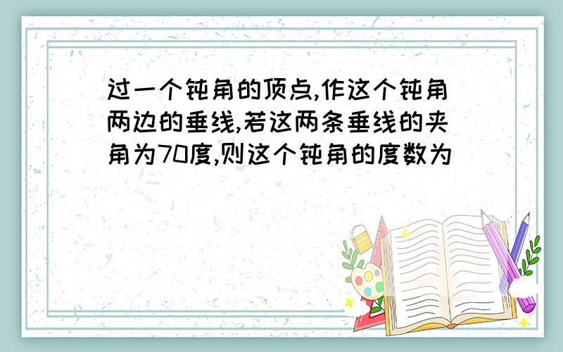 过一个钝角的顶点,作这个钝角两边的垂线,若这两条垂线的夹角为70度,则这个钝角的度数为