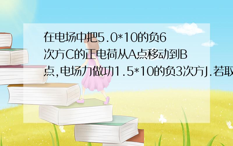 在电场中把5.0*10的负6次方C的正电荷从A点移动到B点,电场力做功1.5*10的负3次方J.若取A点为零电势能、试求：(1)A、B两点间电势差Uab是多少?(2)B点的电势是多少?(3)电量负6*10的负6C的电荷在B点的