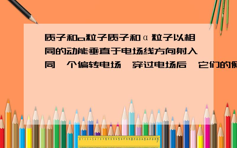 质子和a粒子质子和α粒子以相同的动能垂直于电场线方向射入同一个偏转电场,穿过电场后,它们的侧向移动的距离之比是( ) ；所增加的动量之比是( )；所增加的动能之比是( ).