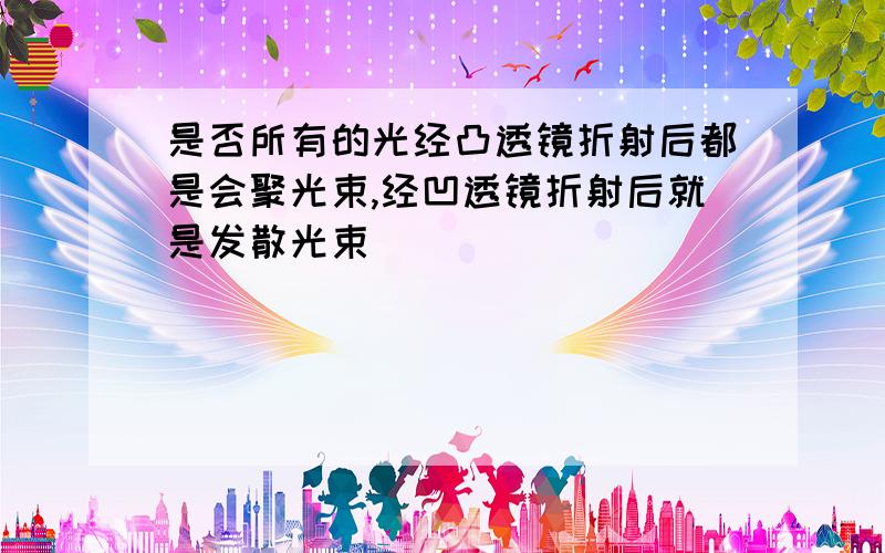 是否所有的光经凸透镜折射后都是会聚光束,经凹透镜折射后就是发散光束