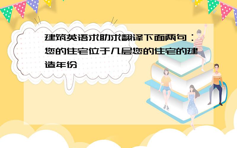 建筑英语求助求翻译下面两句：您的住宅位于几层您的住宅的建造年份