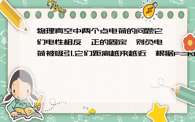 物理真空中两个点电荷的问题它们电性相反,正的固定,则负电荷被吸引.它们距离越来越近,根据F=KQq/r²,负电荷加速度一直增大对吗?