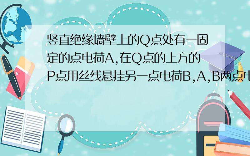 竖直绝缘墙壁上的Q点处有一固定的点电荷A,在Q点的上方的P点用丝线悬挂另一点电荷B,A,B两点电荷因带同种电荷而相斥,致使悬线与竖直方向成a角,由于电荷漏电致使A,B两点点电荷的带电荷量逐