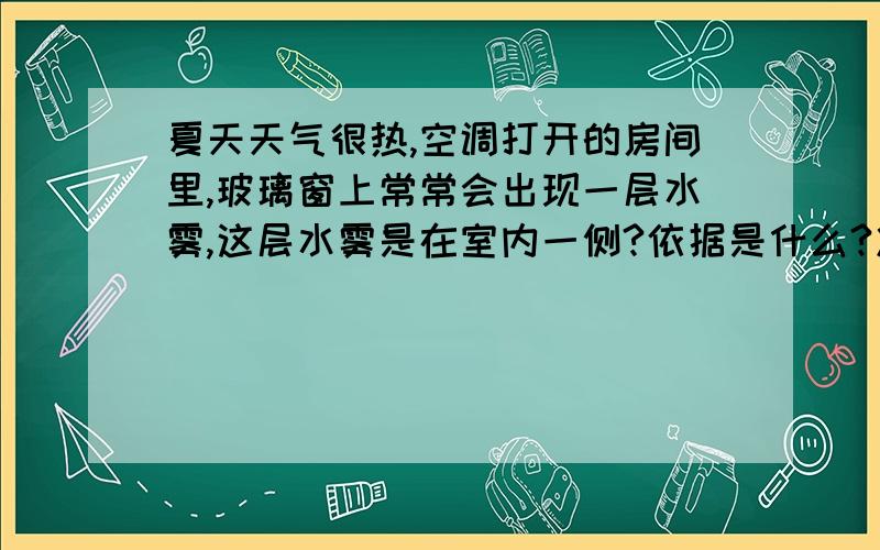 夏天天气很热,空调打开的房间里,玻璃窗上常常会出现一层水雾,这层水雾是在室内一侧?依据是什么?冷空气和热玻璃,分界地方是玻璃的内侧吧,水滴是不是应该在玻璃的内侧呢?