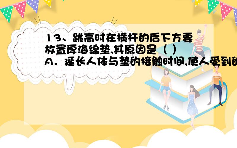 13、跳高时在横杆的后下方要放置厚海绵垫,其原因是（ ）A．延长人体与垫的接触时间,使人受到的冲力减小B．减少人体与垫的接触时间,使人受到的冲力减小C．延长人体与垫的接触时间,使人