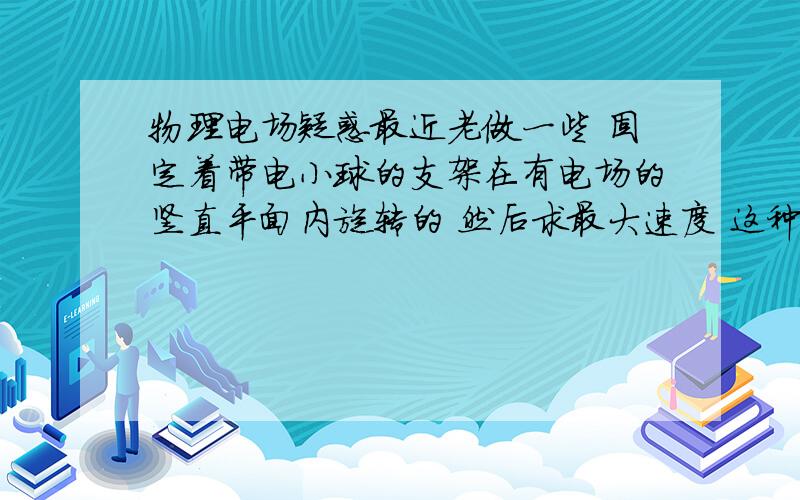 物理电场疑惑最近老做一些 固定着带电小球的支架在有电场的竖直平面内旋转的 然后求最大速度 这种问题计算起来 既要看力矩方向 又要看旋转的角度和力臂 物理量一多我就算不对请问各