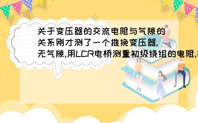 关于变压器的交流电阻与气隙的关系刚才测了一个推挽变压器,无气隙,用LCR电桥测量初级绕组的电阻,在10Hz时R=3毫欧,1KHz时R=8毫欧,到10KHz时R竟然达到了60毫欧,我的电路现在工作在50KHZ,那不是更