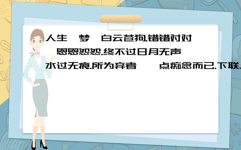 人生一梦,白云苍狗.错错对对,恩恩怨怨.终不过日月无声,水过无痕.所为弃者,一点痴念而已.下联人生一梦,白云苍狗.错错对对,恩恩怨怨.终不过日月无声,水过无痕.所为弃者,一点痴念而已.下联