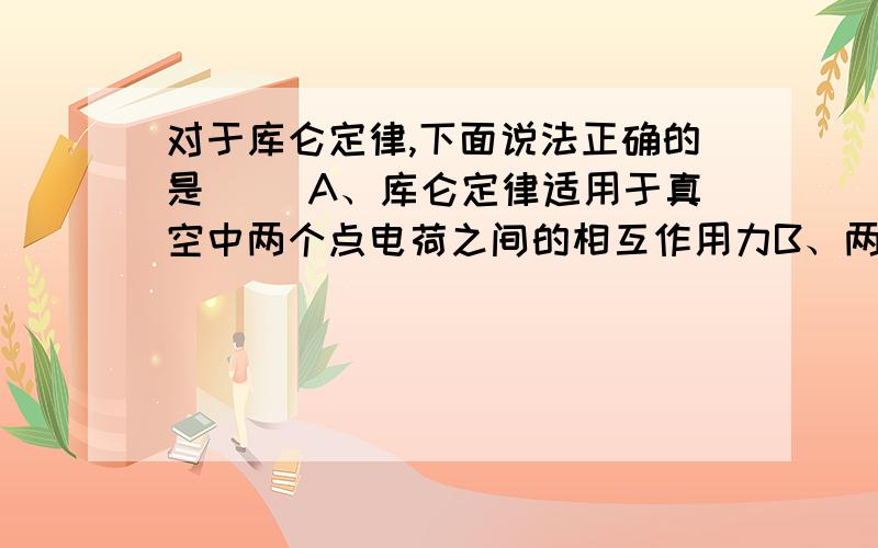 对于库仑定律,下面说法正确的是( )A、库仑定律适用于真空中两个点电荷之间的相互作用力B、两个带电小球即使相距非常近,也能用库仑定律C、相互作用的两个点电荷,不论它们的电荷量是否