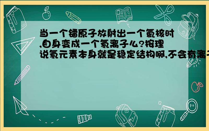 当一个镭原子放射出一个氦核时,自身变成一个氡离子么?按理说氡元素本身就是稳定结构啊,不会有离子,那么镭的α衰变电子怎么变?放出的氦核去哪了?是不是He2+?这种神奇的衰变到底是怎么回