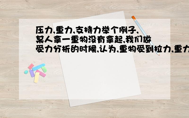 压力,重力,支持力举个例子,某人拿一重物没有拿起,我们做受力分析的时候,认为,重物受到拉力,重力,支持力,也是通过重力减去支持力算出人的拉力的,那压力呢?它和支持力是相互作用力,我们