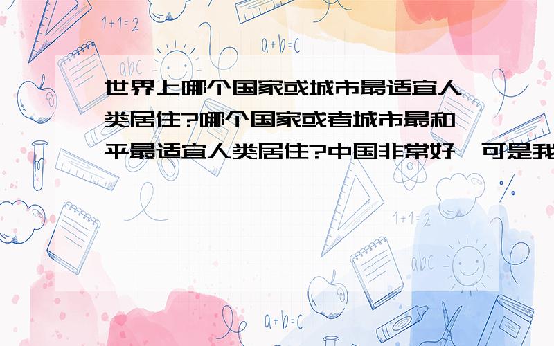 世界上哪个国家或城市最适宜人类居住?哪个国家或者城市最和平最适宜人类居住?中国非常好,可是我说的是除了中国以外的国家.哪个比较适合居住?可不可以说的详细点!