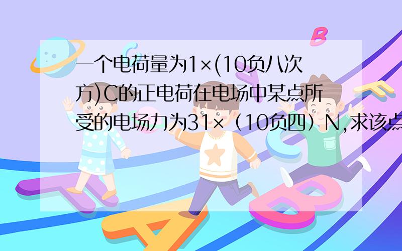 一个电荷量为1×(10负八次方)C的正电荷在电场中某点所受的电场力为31×（10负四）N,求该点的电场强度