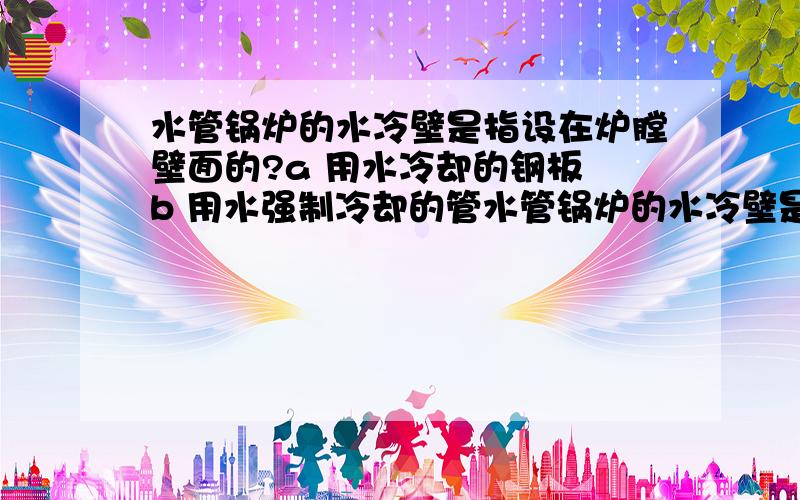 水管锅炉的水冷壁是指设在炉膛壁面的?a 用水冷却的钢板 b 用水强制冷却的管水管锅炉的水冷壁是指设在炉膛壁面的?a 用水冷却的钢板 b 用水强制冷却的管排 c 构成自然循环下降管的密集管