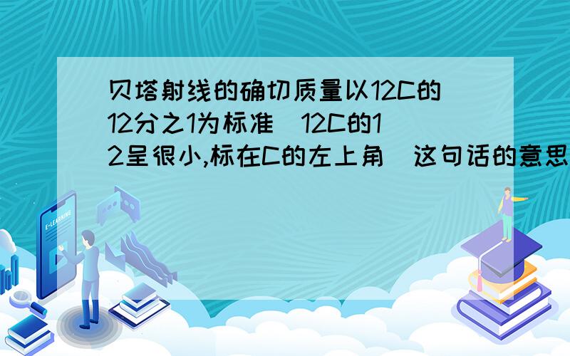 贝塔射线的确切质量以12C的12分之1为标准（12C的12呈很小,标在C的左上角）这句话的意思我要个直接点的数据，请帮帮忙贝塔射线的质量