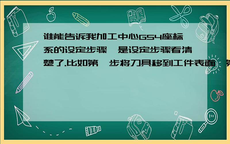 谁能告诉我加工中心G54座标系的设定步骤,是设定步骤看清楚了.比如第一步将刀具移到工件表面,第二步.