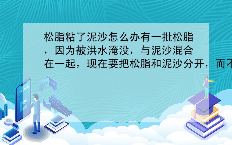 松脂粘了泥沙怎么办有一批松脂，因为被洪水淹没，与泥沙混合在一起，现在要把松脂和泥沙分开，而不影响松脂的质量，可提各种办法，