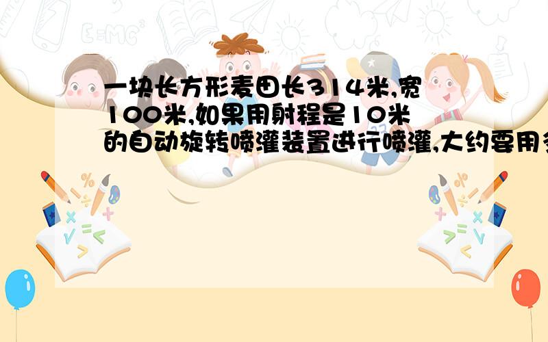 一块长方形麦田长314米,宽100米,如果用射程是10米的自动旋转喷灌装置进行喷灌,大约要用多少个这样的装置