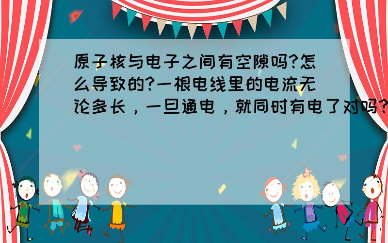 原子核与电子之间有空隙吗?怎么导致的?一根电线里的电流无论多长，一旦通电，就同时有电了对吗？我很需要准确的答案.电流中定向移动的电子之间有空隙吗？既然有间隔电流为什么是同