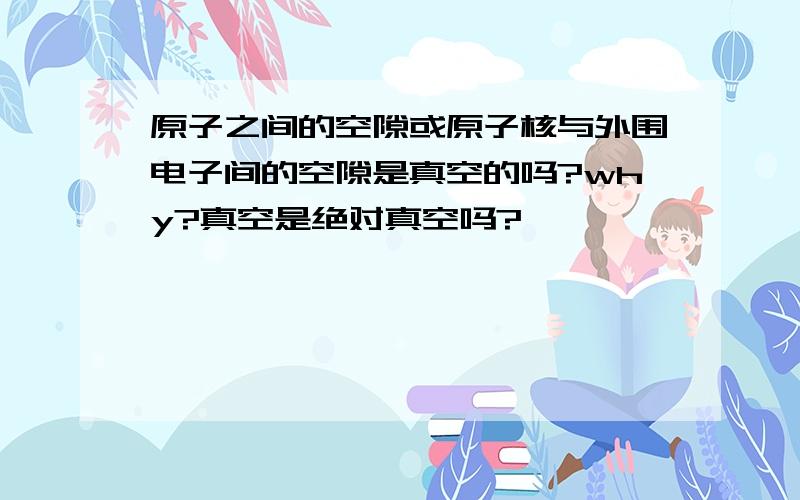 原子之间的空隙或原子核与外围电子间的空隙是真空的吗?why?真空是绝对真空吗?