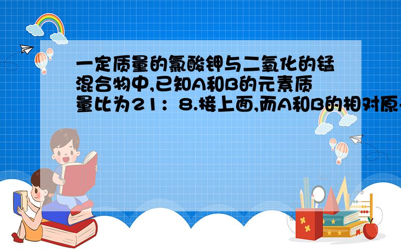 一定质量的氯酸钾与二氧化的锰混合物中,已知A和B的元素质量比为21：8.接上面,而A和B的相对原子质量之比为7：2,则该化合物的化学式为A（1—a分之b）乘以100%B（1—b分之a）乘以100%C（1+a分之b