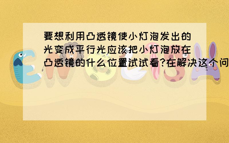 要想利用凸透镜使小灯泡发出的光变成平行光应该把小灯泡放在凸透镜的什么位置试试看?在解决这个问题的时候你若前面学过的哪些知识?最好画图理解.