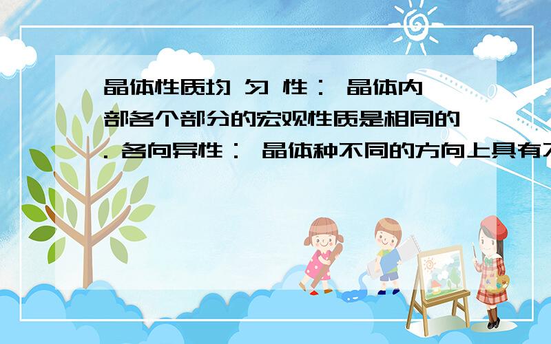 晶体性质均 匀 性： 晶体内部各个部分的宏观性质是相同的. 各向异性： 晶体种不同的方向上具有不同的物理性质. 固定熔点： 晶体具有周期性结构,熔化时,各部分需要同样的温度. 规则外形