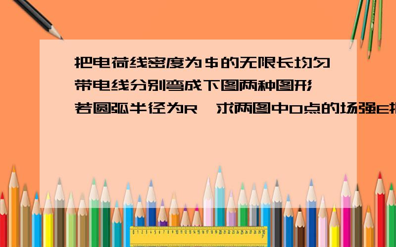 把电荷线密度为＄的无限长均匀带电线分别弯成下图两种图形,若圆弧半径为R,求两图中O点的场强E把电荷线密度为＄的无限长均匀带电线分别弯成下图两种图形,若圆弧半径为R,求两图中O点的