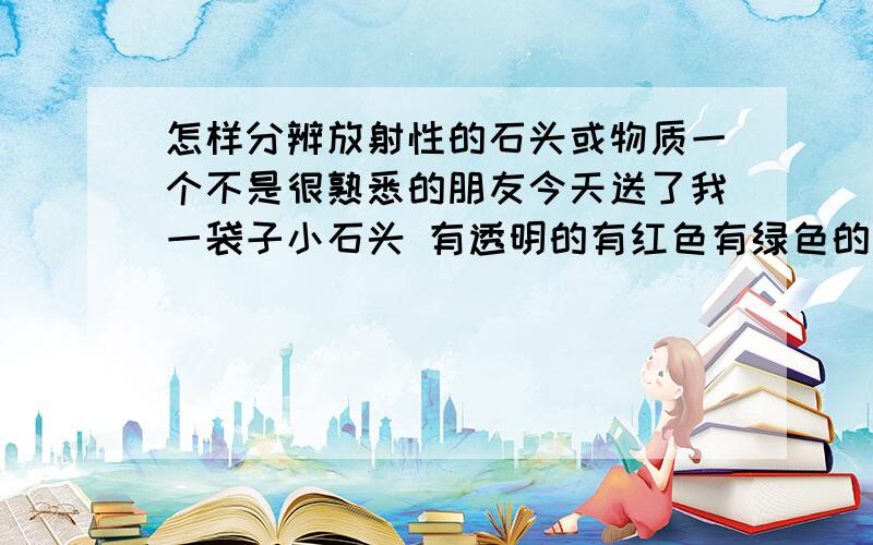 怎样分辨放射性的石头或物质一个不是很熟悉的朋友今天送了我一袋子小石头 有透明的有红色有绿色的有白色的,说是开过光的宝石.但是后来我一想不知道他是怎么得到的万一是对人体有害