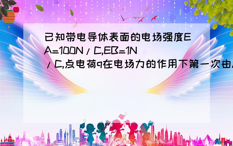 已知带电导体表面的电场强度EA=100N/C,EB=1N/C,点电荷q在电场力的作用下第一次由A点从静止释放到无穷远处第二次由B点从静止释放到无穷远处,两次初始的加速度大小之比aA:aB 两次的末速度大小