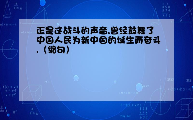 正是这战斗的声音,曾经鼓舞了中国人民为新中国的诞生而奋斗.（缩句）