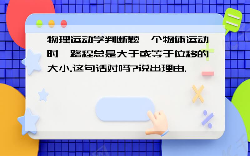 物理运动学判断题一个物体运动时,路程总是大于或等于位移的大小.这句话对吗?说出理由.