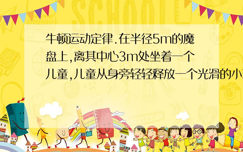 牛顿运动定律.在半径5m的魔盘上,离其中心3m处坐着一个儿童,儿童从身旁轻轻释放一个光滑的小球,问:小球经过多长时间与盘边缘相碰?已知魔盘角速度为4rad/s.答案是1/3