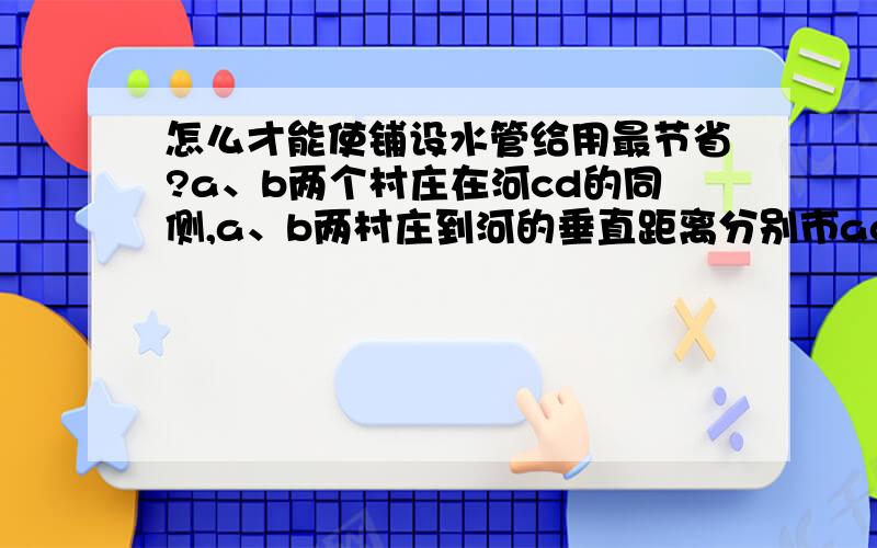 怎么才能使铺设水管给用最节省?a、b两个村庄在河cd的同侧,a、b两村庄到河的垂直距离分别市ac=1km,bd=3km,已知cd=3km.现在要在河边cd上建设一个水厂,向a、b两个村庄供水,铺设管道工程费用为20000