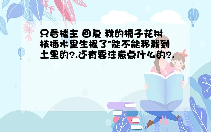 只看楼主 回复 我的栀子花树枝插水里生根了~能不能移栽到土里的?.还有要注意点什么的?.