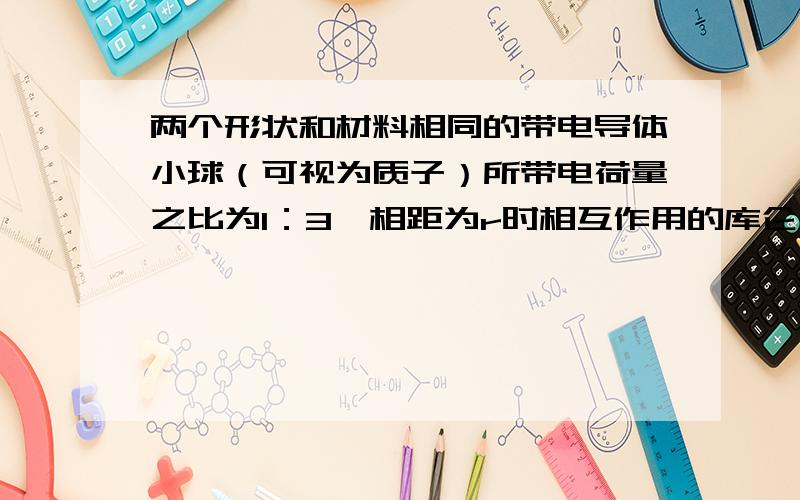 两个形状和材料相同的带电导体小球（可视为质子）所带电荷量之比为1：3,相距为r时相互作用的库仑力为F,今使两小球接触后再分开放到相距2r处,则此时的库仑力为多少?