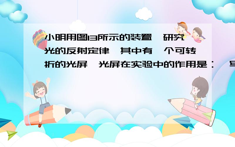 小明用图13所示的装置,研究光的反射定律,其中有一个可转折的光屏,光屏在实验中的作用是：【写出两条】