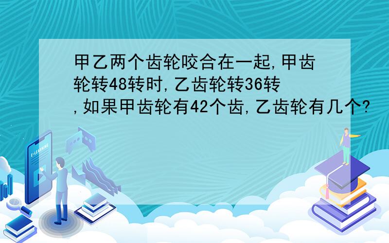 甲乙两个齿轮咬合在一起,甲齿轮转48转时,乙齿轮转36转,如果甲齿轮有42个齿,乙齿轮有几个?