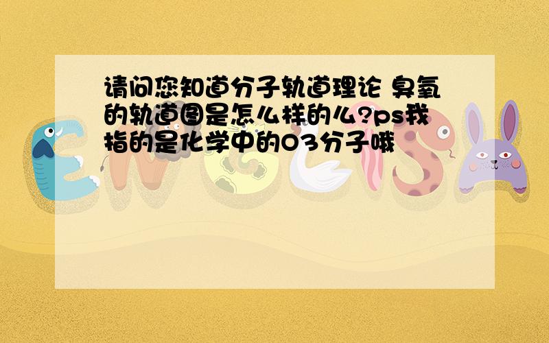 请问您知道分子轨道理论 臭氧的轨道图是怎么样的么?ps我指的是化学中的O3分子哦