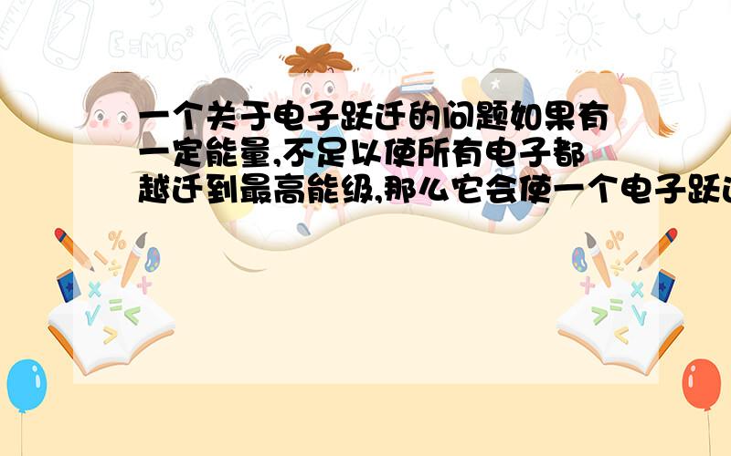 一个关于电子跃迁的问题如果有一定能量,不足以使所有电子都越迁到最高能级,那么它会使一个电子跃迁到最高能级,还是是所有电子都跃迁到低的能寄?给出原因,麻烦高手们给个理由,