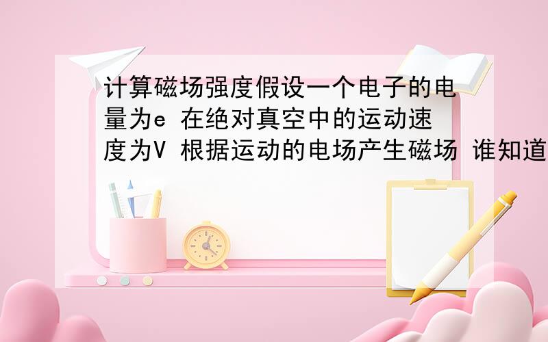 计算磁场强度假设一个电子的电量为e 在绝对真空中的运动速度为V 根据运动的电场产生磁场 谁知道这个电子产生的磁场强度是多少