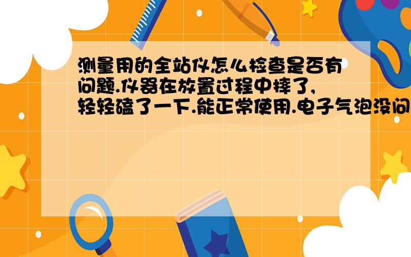 测量用的全站仪怎么检查是否有问题.仪器在放置过程中摔了,轻轻磕了一下.能正常使用.电子气泡没问题.两个测会差别不大!是不是就算没事了!