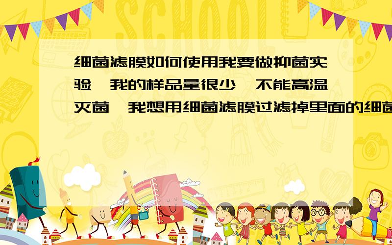 细菌滤膜如何使用我要做抑菌实验,我的样品量很少,不能高温灭菌,我想用细菌滤膜过滤掉里面的细菌,