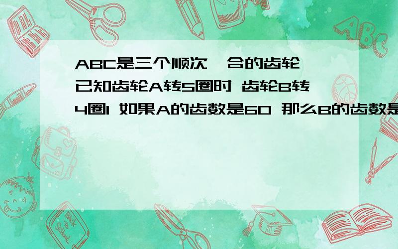 ABC是三个顺次啮合的齿轮 已知齿轮A转5圈时 齿轮B转4圈1 如果A的齿数是60 那么B的齿数是多少?2 如果B旋转3圈 C旋转1圈 那么 A旋转30圈时 C旋转了多少圈